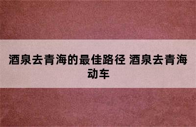 酒泉去青海的最佳路径 酒泉去青海动车